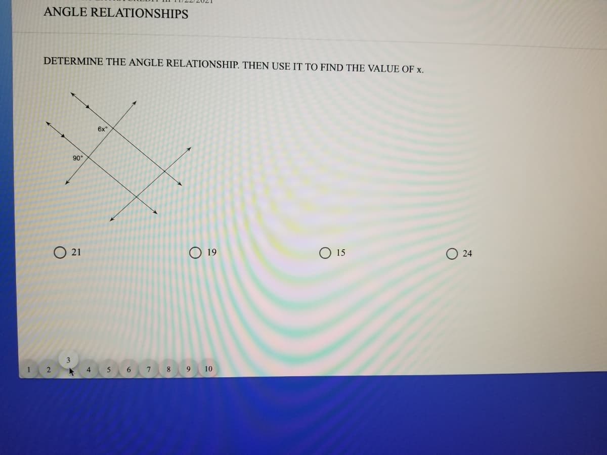 ANGLE RELATIONSHIPS
DETERMINE THE ANGLE RELATIONSHIP. THEN USE IT TO FIND THE VALUE OF x.
6x"
90°
O 21
O 19
15
O 24
3
4
7 8 9 10
