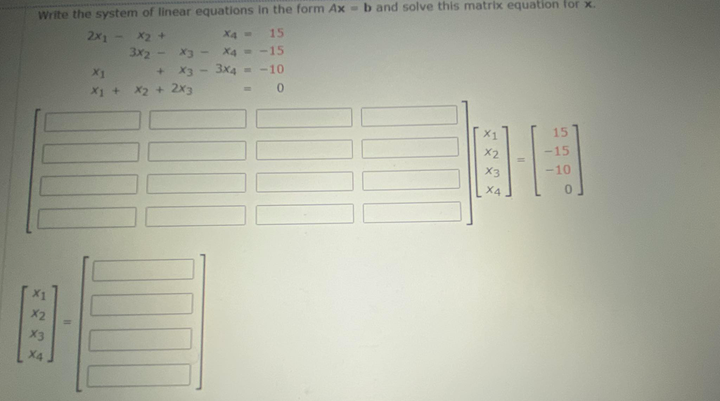 Write the system of linear equations in the form Ax - b and solve this matrix equation for x.
15
2x1 - X2 +
3x2 -
X4
X4 = -15
3x4
X1
X3
--10
X1 +
X2 + 2x3
15
X2
15
X3
-10
X4
X2
X3
