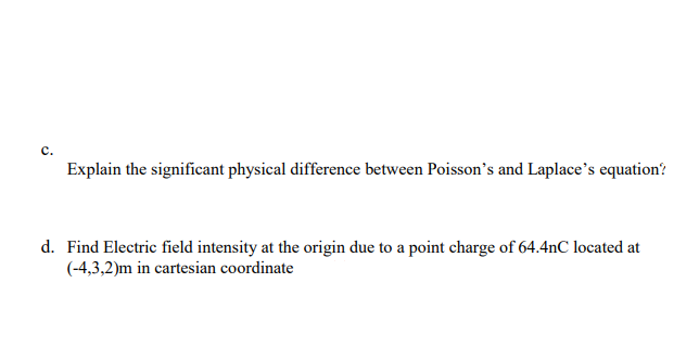 с.
Explain the significant physical difference between Poisson's and Laplace's equation'?
d. Find Electric field intensity at the origin due to a point charge of 64.4nC located at
(-4,3,2)m in cartesian coordinate
