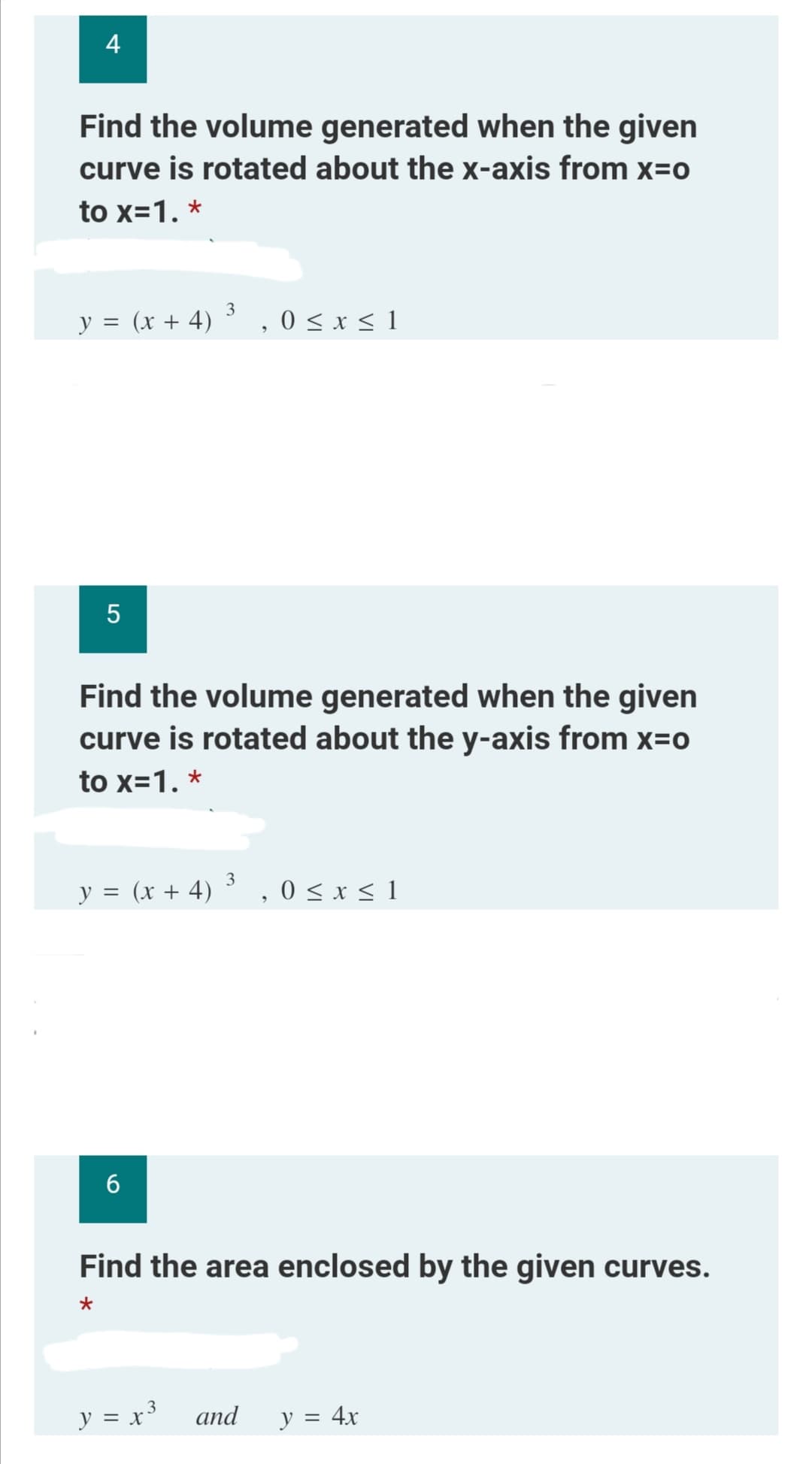 4
Find the volume generated when the given
curve is rotated about the x-axis from x=0
to x=1. *
3
y = (x + 4)
0 ≤ x ≤ 1
5
Find the volume generated when the given
curve is rotated about the y-axis from x=o
to x=1. *
3
y = (x + 4) ³,0 ≤ x ≤ 1
6
Find the area enclosed by the given curves.
*
3
y = x³ and
y = 4x