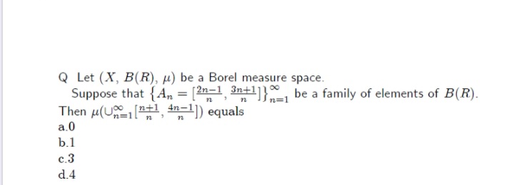 Q Let (X, B(R), µ) be a Borel measure space.
Suppose that {An = [2n=1 3n+l]}, be a family of elements of B(R).
Then µ(U"+1, 4n-1]) equals
n=1
a.0
b.1
с.3
d.4
