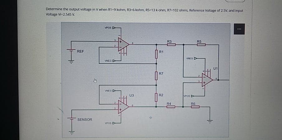 Determine the output voltage in V when R1=9 kohm, R3=6 kohm, R5=13 k-ohm, R7=102 ohms, Reference Voltage of 2.5V, and input
Voltage Vi=2.545 V.
VPOS D
R3
R5
REF
R1
VNEG
VNEG
U1
R7
VNEG D
U3
R2
VPOS D
R4
R6
SENSOR
VPOS D
