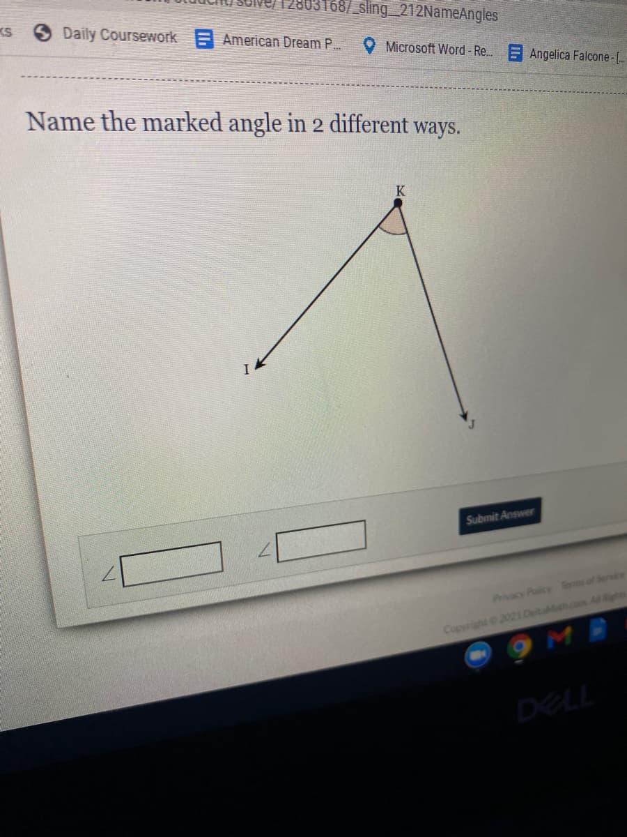 KS
03168/ sling_212NameAngles
Daily Coursework American Dream P..
Microsoft Word - Re. E Angelica Falcone- [.
Name the marked angle in 2 different ways.
K
Submit Answer
Privacy Policy Termsof Service
Copyright 2021 DeitaMath.cos Al Right
DELL
