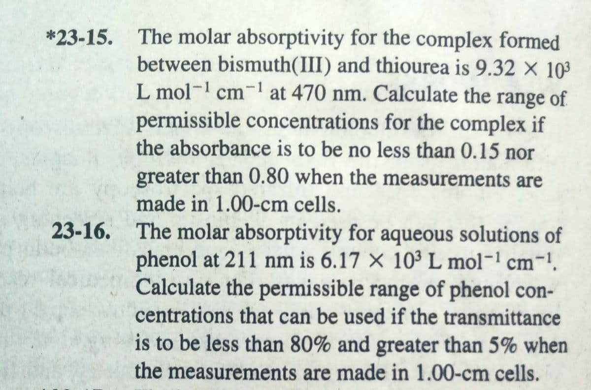 *23-15. The molar absorptivity for the complex formed
between bismuth(III) and thiourea is 9.32 X 10³
L mol-1 cm-1 at 470 nm. Calculate the range of
permissible concentrations for the complex if
the absorbance is to be no less than 0.15 nor
greater than 0.80 when the measurements are
made in 1.00-cm cells.
23-16. The molar absorptivity for aqueous solutions of
phenol at 211 nm is 6.17 × 10³ L mol- cm-!.
Calculate the permissible range of phenol con-
centrations that can be used if the transmittance
is to be less than 80% and greater than 5% when
the measurements are made in 1.00-cm cells.
