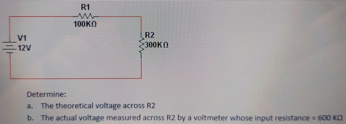 R1
100KO
R2
300KN
V1
12V
Determine:
a. The theoretical voltage across R2
b. The actual voltage measured across R2 by a voltmeter whose input resistance = 600 KQ
