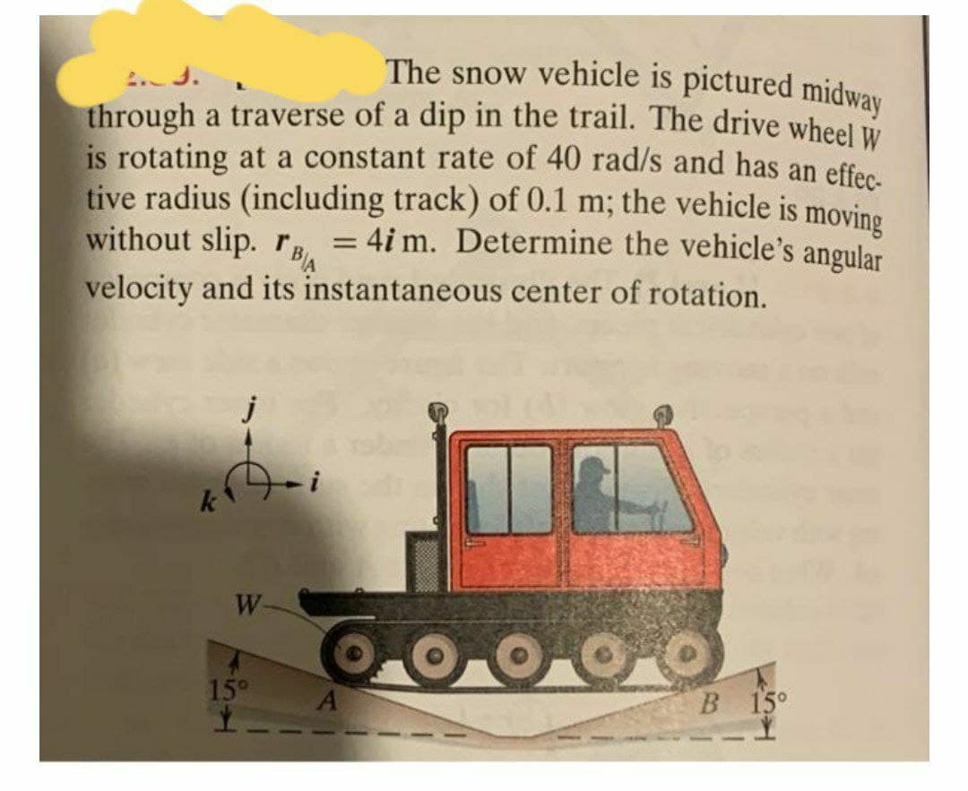 The snow vehicle is pictured midway
through a traverse of a dip in the trail. The drive wheel
is rotating at a constant rate of 40 rad/s and has an effec
tive radius (including track) of 0.1 m; the vehicle is moving
without slip. r, = 4i m. Determine the vehicle's angular
%3D
velocity and its instantaneous center of rotation.
k
W-
15°
В 15°
