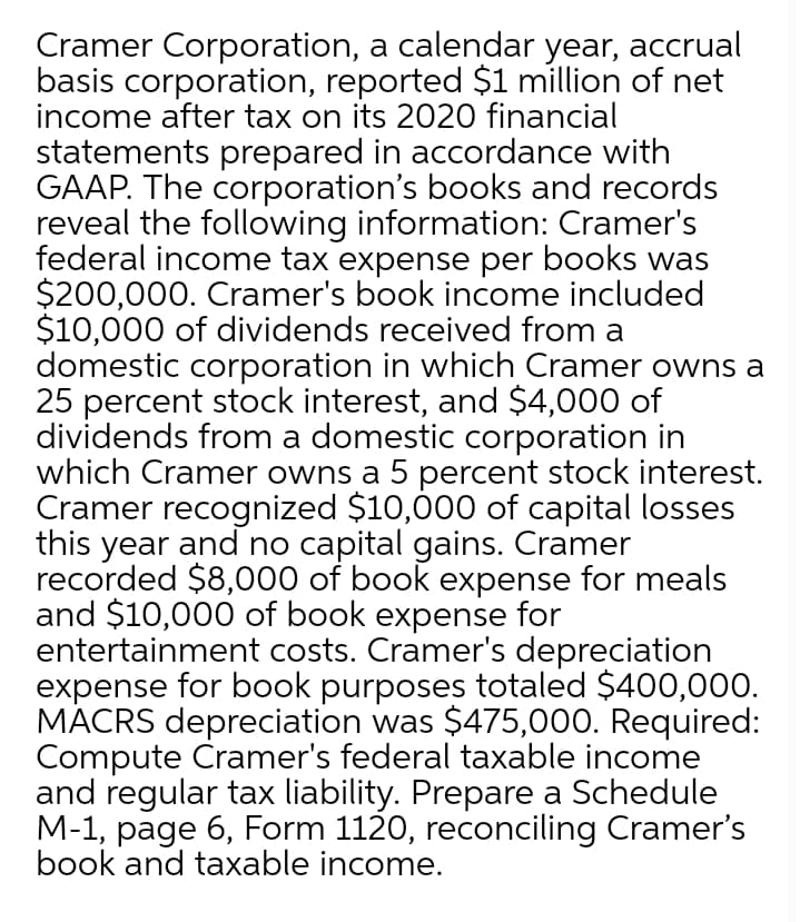 Cramer Corporation, a calendar year, accrual
basis corporation, reported $1 million of net
income after tax on its 2020 financial
statements prepared in accordance with
GAAP. The corporation's books and records
reveal the following information: Cramer's
federal income tax expense per books was
$200,000. Cramer's book income included
$10,000 of dividends received from a
domestic corporation in which Cramer owns a
25 percent stock interest, and $4,000 of
dividends from a domestic corporation in
which Cramer owns a 5 percent stock interest.
Cramer recognized $10,000 of capital losses
this year and no capital gains. Cramer
recorded $8,000 of book expense for meals
and $10,000 of book expense for
entertainment costs. Cramer's depreciation
expense for book purposes totaled $400,000.
MACRS depreciation was $475,000. Required:
Compute Cramer's federal taxable income
and regular tax liability. Prepare a Schedule
M-1, page 6, Form 1120, reconciling Cramer's
book and taxable income.
