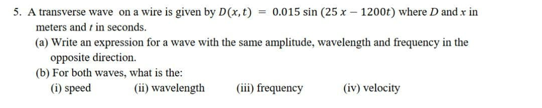 5. A transverse wave on a wire is given by D(x, t)
= 0.015 sin (25 x - 1200t) where D and x in
meters and t in seconds.
(a) Write an expression for a wave with the same amplitude, wavelength and frequency in the
opposite direction.
(b) For both waves, what is the:
(i) speed
(ii) wavelength
(iii) frequency
(iv) velocity
