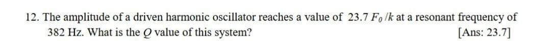 12. The amplitude of a driven harmonic oscillator reaches a value of 23.7 Fo lk at a resonant frequency of
382 Hz. What is the Q value of this system?
[Ans: 23.7]
