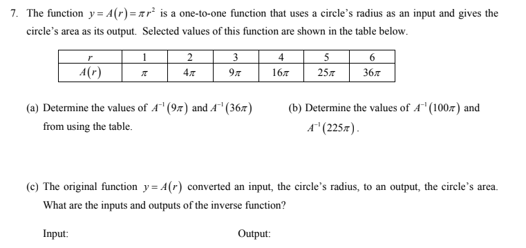 7. The function y= A(r)=ar² is a one-to-one function that uses a circle's radius as an input and gives the
circle's area as its output. Selected values of this function are shown in the table below.
1
2
3
4
5
6
A(r)
4л
97
167
25л
36л
(a) Determine the values of A (97) and A (36x)
(b) Determine the values of A' (100z) and
from using the table.
A" (225л).
(c) The original function y= A(r) converted an input, the circle's radius, to an output, the circle's area.
What are the inputs and outputs of the inverse function?
Input:
Output:
