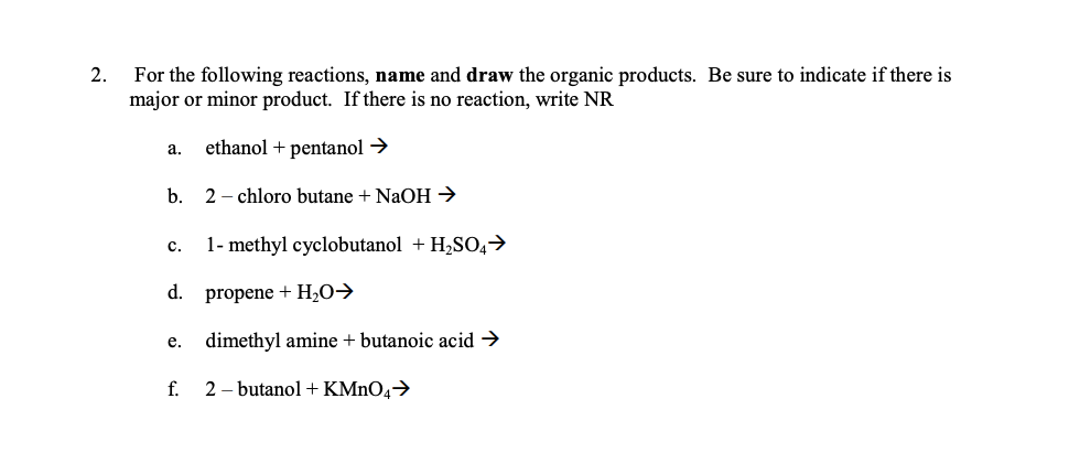 For the following reactions, name and draw the organic products. Be sure to indicate if there is
major or minor product. If there is no reaction, write NR
2.
ethanol + pentanol →
а.
b.
2 - chloro butane + NaOH →
с.
1- methyl cyclobutanol + H,SO,>
d.
propene + H2O→
e. dimethyl amine + butanoic acid →
f.
2 – butanol + KMNO4→
