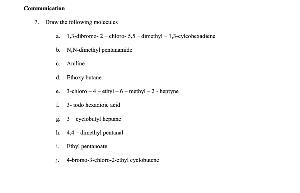 Communication
7. Draw the following molecules
а.
1,3-dibromo- 2 - chloro- 5,5 – dimethyl – 1,3-cylcohexadiene
b. N,N-dimethyl pentanamide
с.
Aniline
d. Ethoxy butane
3-chloro – 4 – ethyl – 6 – methyl – 2 - heptyne
е.
f.
3- iodo hexadioic acid
g.
3 – cyclobutyl heptane
h. 4,4 – dimethyl pentanal
i.
Ethyl pentanoate
j. 4-bromo-3-chloro-2-ethyl cyclobutene
