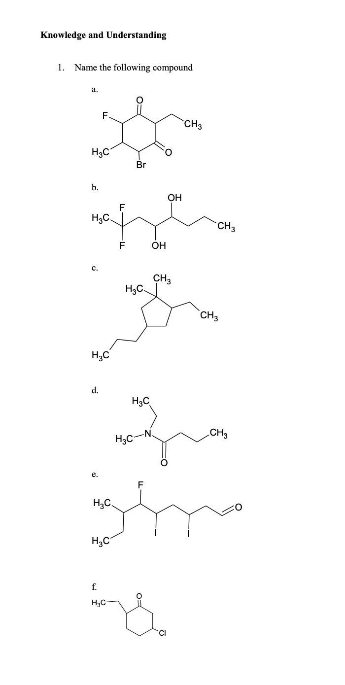 Knowledge and Understanding
1. Name the following compound
а.
F.
`CH3
H3C
Br
b.
OH
H3C.
CH3
F
OH
c.
CH3
H3C.
CH3
H3C
d.
H3C
-N.
CH3
H3C
е.
H3C
H;C
f.
H3C
