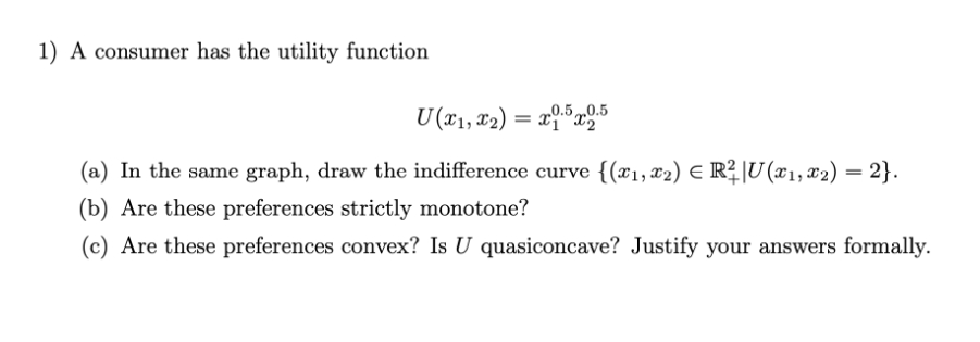 1) A consumer has the utility function
U (x1, x2) = x1.5x2.5
E
(a) In the same graph, draw the indifference curve {(x₁, x₂) € R² |U (x₁, x2) = 2}.
(b) Are these preferences strictly monotone?
(c) Are these preferences convex? Is U quasiconcave? Justify your answers formally.