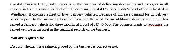 Coastal Couriers Entity Sole Trader is in the business of delivering documents and packages in all
regions in Namibia using its fleet of delivery vans. Coastal Couriers Entity's head office is located in
Windhoek. It operates a fleet of five delivery vehicles. Because of increase demand for its delivery
services prior to the summer school holidays and the need for an additional delivery vehicle, it has
rented a delivery vehicle for three months at a cost of N$ 40 000. The business wants to recognise the
rented vehicle as an asset in the financial records of the business.
You are required to:
Discuss whether the treatment prosed by the business is correct or not.