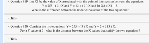 ▸ Question #19: Let X1 be the value of X associated with the point of intersection between the equations:
Y=255-(3) X and Y = 13+ (3) X and let X2 = X1 +5.
What is the difference between the under curve areas of the two equations?
▸ Hints
▸ Question #20: Consider the two equations: Y=255-( 3 ) X and Y = 2 + (13) X.
▸ Hints
For a Y value of 3, what is the distance between the X values that satisfy the two equations?