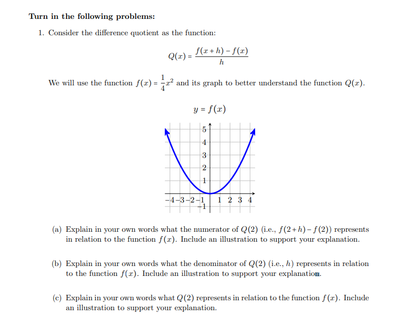 Turn in the following problems:
1. Consider the difference quotient as the function:
Q(x) =
We will use the function f(x)=
(x) = 1 / x² ;
f(x+h)-f(x)
h
and its graph to better understand the function Q(x).
y = f(x)
5
4
3
2
1
-4-3-2-1
1 2 3 4
(a) Explain in your own words what the numerator of Q(2) (i.e., f(2+h)-f(2)) represents
in relation to the function f(x). Include an illustration to support your explanation.
(b) Explain in your own words what the denominator of Q(2) (i.e., h) represents in relation
to the function f(x). Include an illustration to support your explanation.
(c) Explain in your own words what Q(2) represents in relation to the function f(x). Include
an illustration to support your explanation.