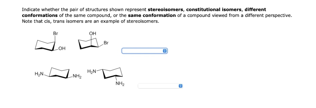 Indicate whether the pair of structures shown represent stereoisomers, constitutional isomers, different
conformations of the same compound, or the same conformation of a compound viewed from a different perspective.
Note that cis, trans isomers are an example of stereoisomers.
H₂N.
Br
OH
LNH₂
OH
H₂N-
Br
NH₂
©