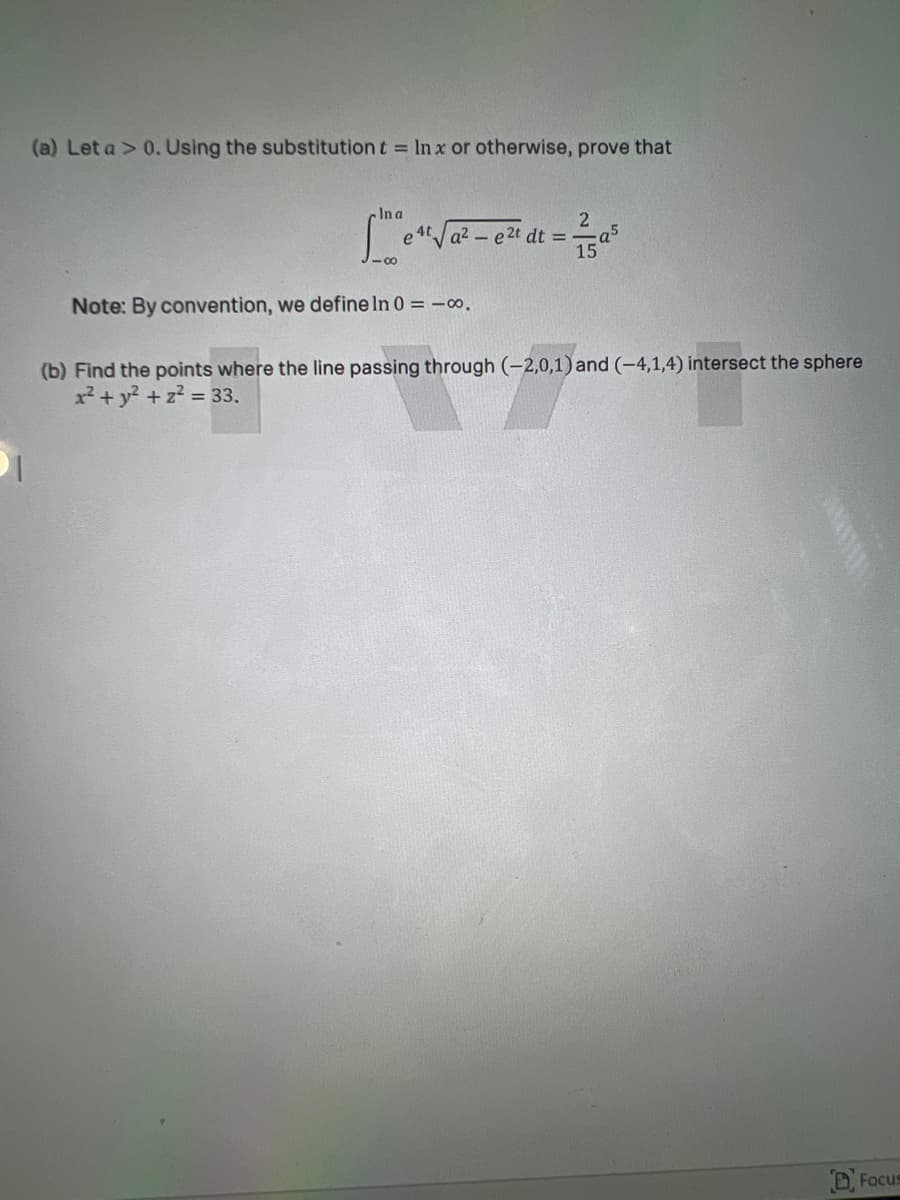 (a) Let a > 0.Using the substitution t = In x or otherwise, prove that
In a
4t a2-e2t dt =T
- a5
-00
Note: By convention, we define In 0 = -o.
(b) Find the points where the line passing through (-2,0,1)and (-4,1,4) intersect the sphere
x² + y? + z2 33.
D Focus
