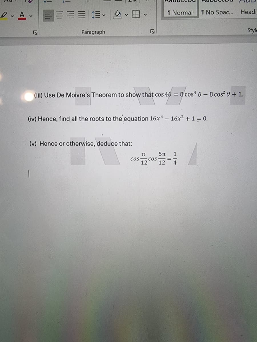 I Normal
1 No Spac... Headi
Paragraph
Style
(iii) Use De Moivre's Theorem to show that cos 40 = 8 cost 0-8 cos 0 + 1.
(iv) Hence, find all the roots to the equation 16x* – 16x² + 1 = 0.
(v) Hence or otherwise, deduce that:
5TT
1
cos
12
12
4
