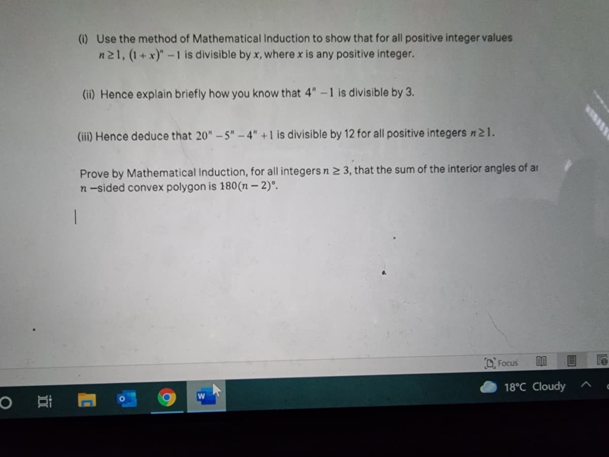 (i) Use the method of Mathematical Induction to show that for all positive integer values
n21, (1+x)"-1 is divisible by x, where x is any positive integer.
(ii) Hence explain briefly how you know that 4" -1 is divisible by 3.
(iii) Hence deduce that 20" – 5" – 4" +1 is divisible by 12 for all positive integers n21.
Prove by Mathematical Induction, for all integers n 2 3, that the sum of the interior angles of ar
n-sided convex polygon is 180(n – 2)°.
O Focus
18°C Cloudy
近
