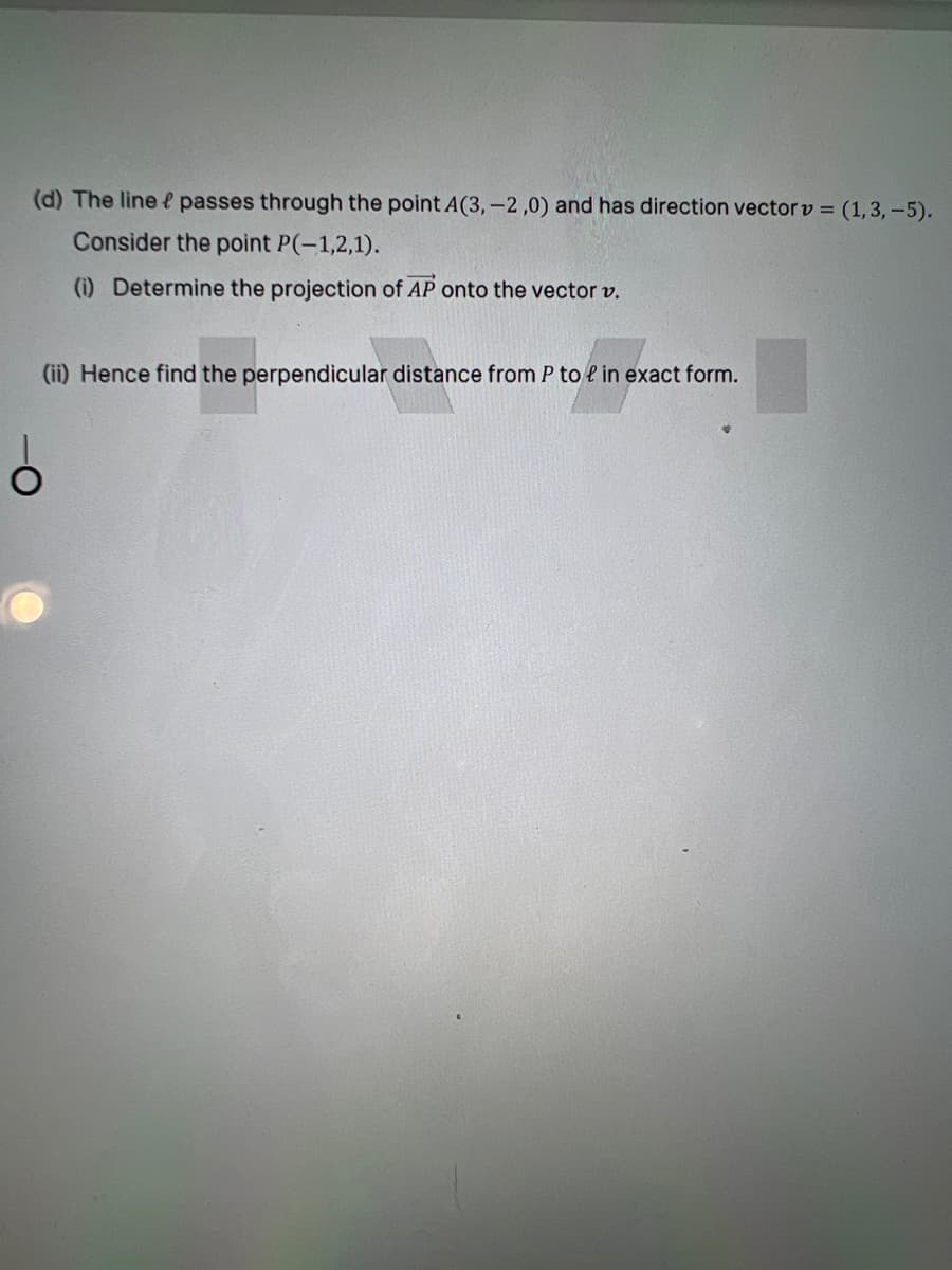 (d) The line e passes through the point A(3,-2,0) and has direction vector v = (1,3, -5).
Consider the point P(-1,2,1).
(i) Determine the projection of AP onto the vector v.
(ii) Hence find the perpendicular distance from P to e in exact form.
