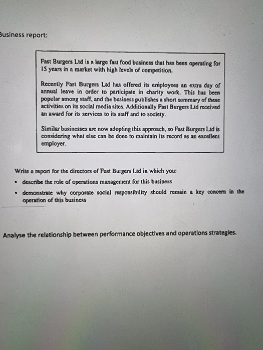 Business report:
Fast Burgers Ltd is a large fast food business that has been operating for
15 years in a market with high levels of competition.
Recently Fast Burgers Ltd has offered its employces an extra day of
annual leave in order to participate in charity work. This has been
popular among staff, and the business publishes a short summary of these
activitics on its social media sites. Additionally Fast Burgers Ltd received
an award for its services to its staff and to society.
Similar businesses are now adopting this approach, so Fast Burgers Ltd is
considering what else can be done to maintain its record as an excellent
cmployer.
Write a report for the dircctors of Fast Burgers Ld in which you:
describe the role of operations management for this business
• demonstrate why corporate social responsibility should remain a key concen in the
operation of this business
Analyse the relationship between performance objectives and operations strategles.
