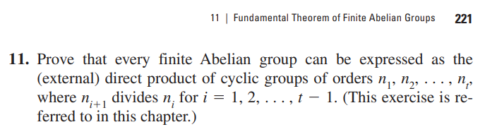 11 | Fundamental Theorem of Finite Abelian Groups 221
11. Prove that every finite Abelian group can be expressed as the
(external) direct product of cyclic groups of orders n₁, n₂,..., no
where n+1
divides n, for i = 1, 2, . . . , t —- 1. (This exercise is re-
ferred to in this chapter.)