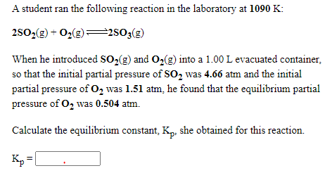 A student ran the following reaction in the laboratory at 1090 K:
2s0,(2) + O,(g)=2s03(g)
When he introduced so,(g) and O2(g) into a 1.00 L evacuated container,
so that the initial partial pressure of SO2 was 4.66 atm and the initial
partial pressure of O, was 1.51 atm, he found that the equilibrium partial
pressure of O2 was 0.504 atm.
Calculate the equilibrium constant, K: she obtained for this reaction.
Kp
=|
