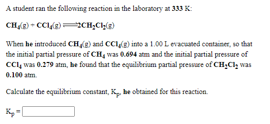 A student ran the following reaction in the laboratory at 333 K:
CHĄ(g) + CC14(g) 2CH,C,(g)
When he introduced CH4(g) and CC1,(g) into a 1.00 L evacuated container, so that
the initial partial pressure of CH4 was 0.694 atm and the initial partial pressure of
CCl, was 0.279 atm, he found that the equilibrium partial pressure of CH,Cl, was
0.100 atm.
Calculate the equilibrium constant, Kp, he obtained for this reaction.
Кр
Kp =
