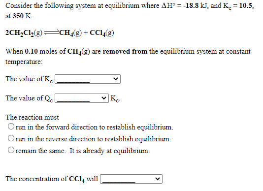Consider the following system at equilibrium where AH° = -18.8 kJ, and K.= 10.5,
at 350 K.
2CH,Cl,(g)CH4(g) + CC1,(2)
When 0.10 moles of CH4(g) are removed from the equilibrium system at constant
temperature:
The value of K.
The value of Qe
v Kc
The reaction must
Orun in the forward direction to restablish equilibrium.
run in the reverse direction to restablish equilibrium.
Oremain the same. It is already at equilibrium.
The concentration of CCl, will
