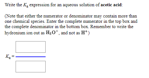 Write the Ka expression for an aqueous solution of acetic acid:
(Note that either the numerator or denominator may contain more than
one chemical species. Enter the complete numerator in the top box and
the complete denominator in the bottom box. Remember to write the
hydronium ion out as H30*, and not as H*)
K2 =
