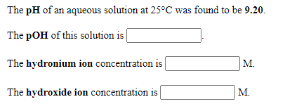 The pH of an aqueous solution at 25°C was found to be 9.20.
The pOH of this solution is |
The hydronium ion concentration is
M.
The hydroxide ion concentration is
M.
