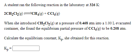 A student ran the following reaction in the laboratory at 326 K:
2CH,C(g)CH«(2) + CC14(g)
When she introduced CH,Cl,(g) at a pressure of 0.468 atm into a 1.00 L evacuated
container, she found the equilibrium partial pressure of CCl(g) to be 0.208 atm.
Calculate the equilibrium constant, Kp: she obtained for this reaction.
Kp=
