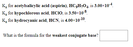 Ką for acetylsalicylic acid (aspirin), HC,H-O4. is 3.0010-4.
Ką for hypochlorous acid, HC1O, is 3.50x10-8.
Ką for hydrocyanic acid, HCN, is 4.00×10-10.
What is the formula for the weakest conjugate base?
