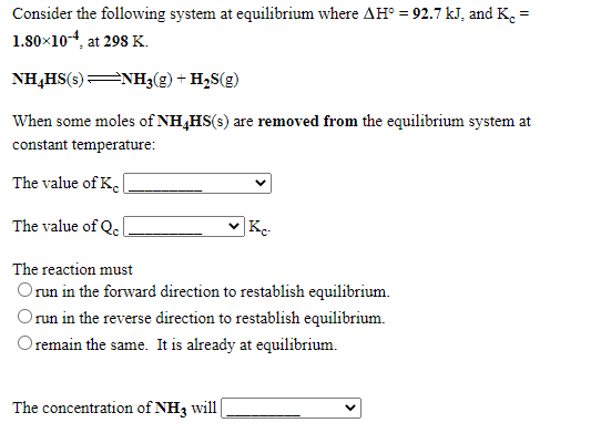 Consider the following system at equilibrium where AH° = 92.7 kJ, and K. =
1.80×10-4, at 298 K.
NH,HS(s)NH3(g) + H2S(g)
When some moles of NH,HS(s) are removed from the equilibrium system at
constant temperature:
The value of K.
The value of Qe
|K-
The reaction must
Orun in the forward direction to restablish equilibrium.
Orun in the reverse direction to restablish equilibrium.
Oremain the same. It is already at equilibrium.
The concentration of NH3 will
