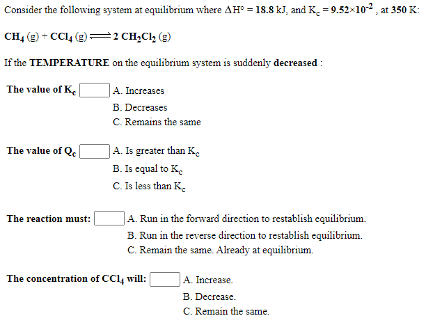 Consider the following system at equilibrium where AH° = 18.8 kJ, and K. = 9.52x102, at 350 K:
CH4 (g) + CCl, (g) =2 CH,Cl, (g)
If the TEMPERATURE on the equilibrium system is suddenly decreased :
The value of K.
|A. Increases
B. Decreases
C. Remains the same
|A. Is greater than K.
B. Is equal to K.
C. Is less than K.
The value of Qe
JA. Run in the forward direction to restablish equilibrium.
The reaction must:
B. Run in the reverse direction to restablish equilibrium.
C. Remain the same. Already at equilibrium.
The concentration of CCl, will:
A. Increase.
B. Decrease.
C. Remain the same.
