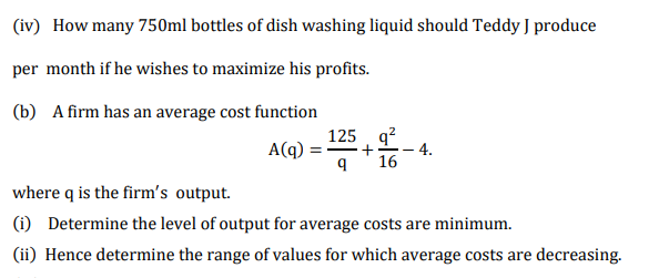 (iv) How many 750ml bottles of dish washing liquid should Teddy J produce
per month if he wishes to maximize his profits.
(b) A firm has an average cost function
125 q?
A(q)
+
4.
16
where q is the firm's output.
(1) Determine the level of output for average costs are minimum.
(ii) Hence determine the range of values for which average costs are decreasing.
