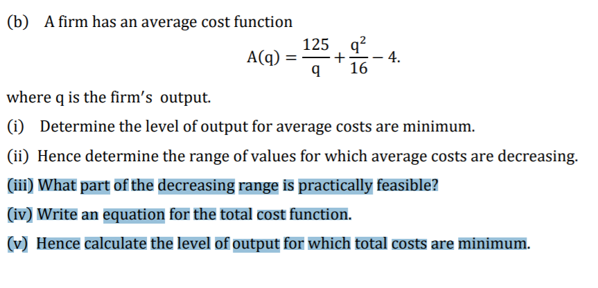 (b) A firm has an average cost function
125, q?
4.
+-
16
A(q)
%3D
where q is the firm's output.
(i) Determine the level of output for average costs are minimum.
(ii) Hence determine the range of values for which average costs are decreasing.
(iii) What part of the decreasing range is practically feasible?
(iv) Write an equation for the total cost function.
(v) Hence calculate the level of output for which total costs are minimum.
