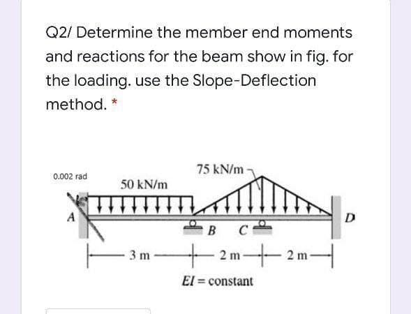 Q2/ Determine the member end moments
and reactions for the beam show in fig. for
the loading. use the Slope-Deflection
method. *
75 kN/m
0.002 rad
50 kN/m
D
B
C
2 m2 m-
3 m
El = constant
