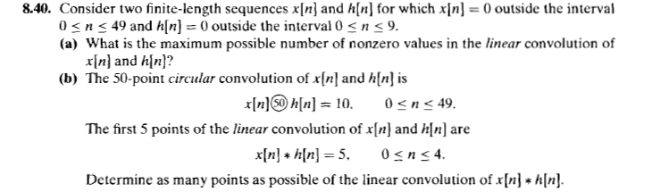 8.40. Consider two finite-length sequences x[n} and h[n] for which x[n} = 0 outside the interval
0<n< 49 and h[n] = 0 outside the interval 0 < n < 9.
(a) What is the maximum possible number of nonzero values in the linear convolution of
x[n] and h[n}?
(b) The 50-point circular convolution of x[n] and h[n} is
x[n]@ h[n] = 10.
0<n< 49.
The first 5 points of the linear convolution of x[n} and h[n] are
x[n} + h[n] = 5,
0sn< 4.
Determine as many points as possible of the linear convolution of x[n} + h[n].
