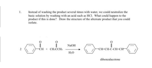 Instead of washing the product several times with water, we could neutralize the
basic solution by washing with an acid such as HCI. What could happen to the
product if this is done? Draw the structure of the alternate product that you could
1.
isolate.
NAOH
CH + CH.CCH,
-CH-CH-C-CH-CH
H:0
dibenzalacetone
