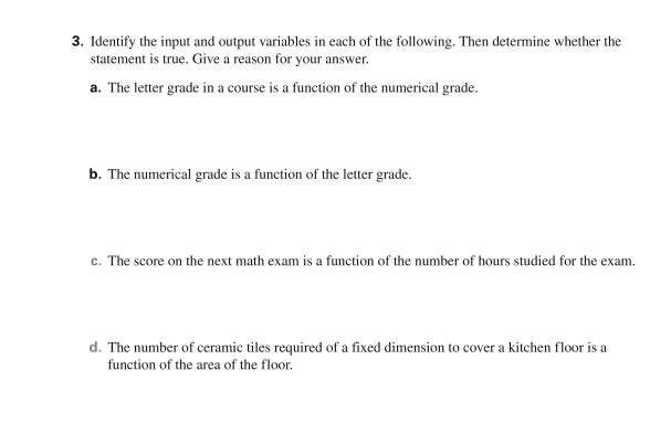 3. Identify the input and output variables in each of the following. Then determine whether the
statement is true. Give a reason for your answer.
a. The letter grade in a course is a function of the numerical grade.
b. The numerical grade is a function of the letter grade.
c. The score on the next math exam is a function of the number of hours studied for the exam.
d. The number of ceramic tiles required of a fixed dimension to cover a kitchen floor is a
function of the area of the floor.
