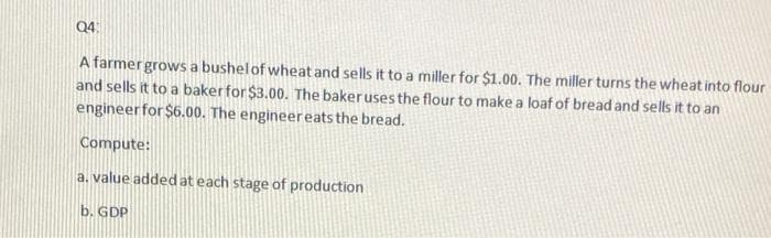 Q4:
A farmergrows a bushelof wheat and sells it to a miller for $1.00. The miller turns the wheat into flour
and sells it to a bakerfor $3.00. The bakeruses the flour to make a loaf of bread and sells it to an
engineer for $6.00. The engineereats the bread.
Compute:
a. value addedat each stage of production
b. GDP
