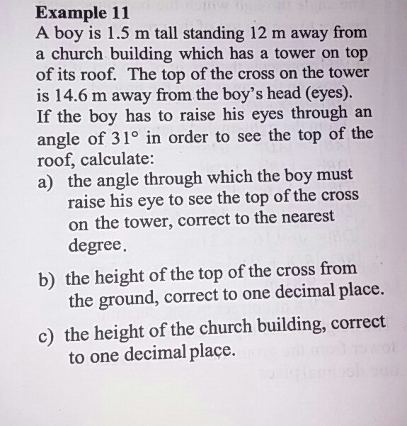 A boy is 1.5 m tall standing 12 m away
a church building which has a tower on top
of its roof. The top of the cross on the tower
is 14.6 m away from the boy's head (eyes).
If the boy has to raise his eyes through an
angle of 31° in order to see the top of the
roof, calculate:
a) the angle through which the boy must
raise his eye to see the top of the cross
on the tower, correct to the nearest
degree.
from
