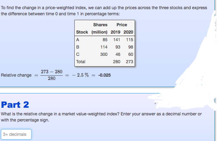 To find the change in a price-weighted index, we can add up the prices across the three stocks and express
the difference between time 0 and time 1 in percentage terms:
Shares
Price
Stock (million) 2019 2020
A
85
141
115
B
114
93
98
300
46
60
Total
280 273
273 – 280
Relative change
2.5 %
= -0.025
280
Part 2
What is the relative change in a market value-weighted index? Enter your answer as a decimal number or
with the percentage sign.
3+ decimals
