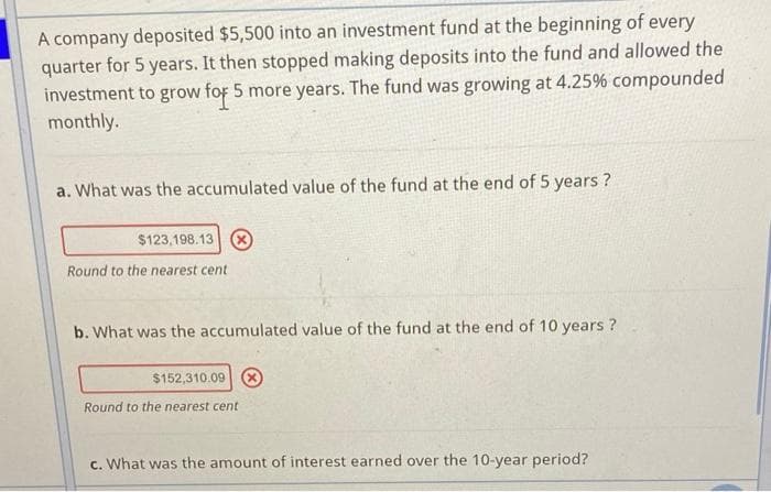 A company deposited $5,500 into an investment fund at the beginning of every
quarter for 5 years. It then stopped making deposits into the fund and allowed the
investment to grow for 5 more years. The fund was growing at 4.25% compounded
monthly.
a. What was the accumulated value of the fund at the end of 5 years ?
$123,198.13 8
Round to the nearest cent
b. What was the accumulated value of the fund at the end of 10 years ?
$152,310.09 8
Round to the nearest cent
c. What was the amount of interest earned over the 10-year period?

