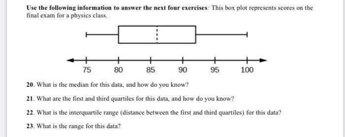 Use the following information to answer the next four exercises: This box plot represents scores on the
final exam for a physics class.
75
80
85
90
95
100
20. What is the median for this data, and how do you know?
21. What are the first and third quartiles for this data, and how do you know?
22. What is the interquartile range (distance between the first and third quartiles) for this data?
23. What is the range for this data?
