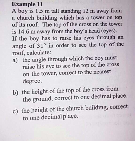 A boy is 1.5 m tall standing 12 m away from
a church building which has a tower on top
of its roof. The top of the cross on the tower
is 14.6 m away from the boy's head (eyes).
If the boy has to raise his eyes through an
angle of 31° in order to see the top of the
roof, calculate:
a) the angle through which the boy must
raise his eye to see the top of the cross
on the tower, correct to the nearest
degree.
b) the height of the top of the cross from
the ground, correct to one decimal place.
c) the height of the church building, correct
to one decimal plaçe.

