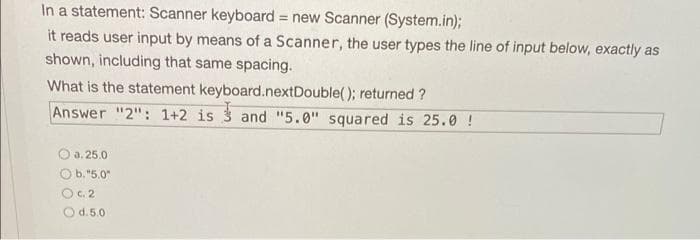 In a statement: Scanner keyboard = new Scanner (System.in);
!!
it reads user input by means of a Scanner, the user types the line of input below, exactly as
shown, including that same spacing.
What is the statement keyboard.nextDouble(); returned ?
Answer "2": 1+2 is 3 and "5.0" squared is 25.0 !
O a. 25.0
Ob. "5.0"
OC. 2
O d.5.0
